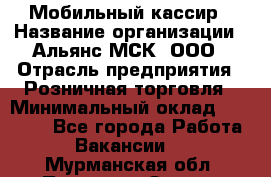 Мобильный кассир › Название организации ­ Альянс-МСК, ООО › Отрасль предприятия ­ Розничная торговля › Минимальный оклад ­ 30 000 - Все города Работа » Вакансии   . Мурманская обл.,Полярные Зори г.